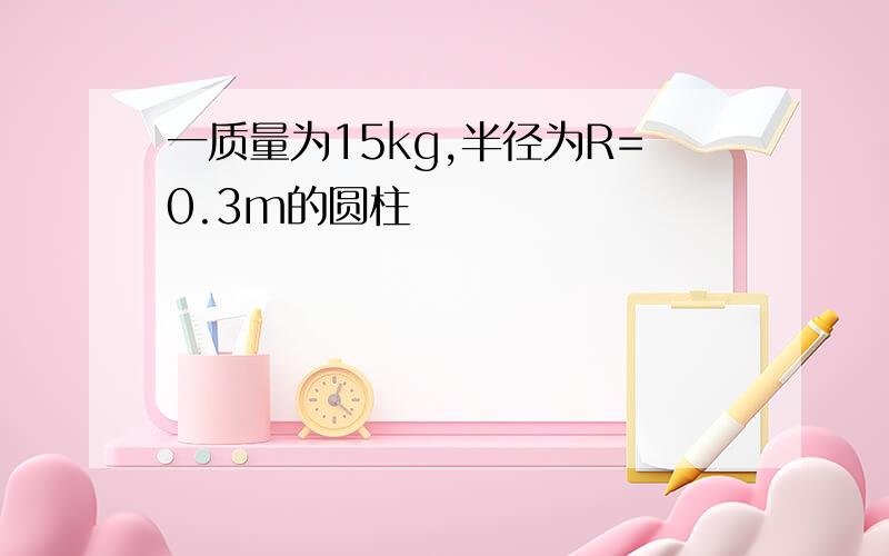 一质量为15kg,半径为R=0.3m的圆柱