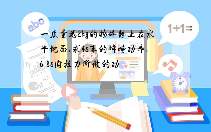 一质量为2kg的物体静止在水平地面,求4s末的瞬时功率,6-8s内拉力所做的功