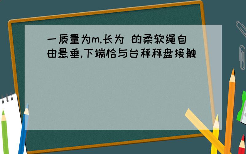 一质量为m.长为 的柔软绳自由悬垂,下端恰与台秤秤盘接触