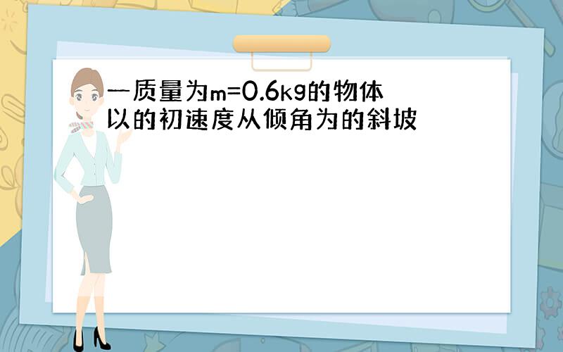 一质量为m=0.6kg的物体以的初速度从倾角为的斜坡