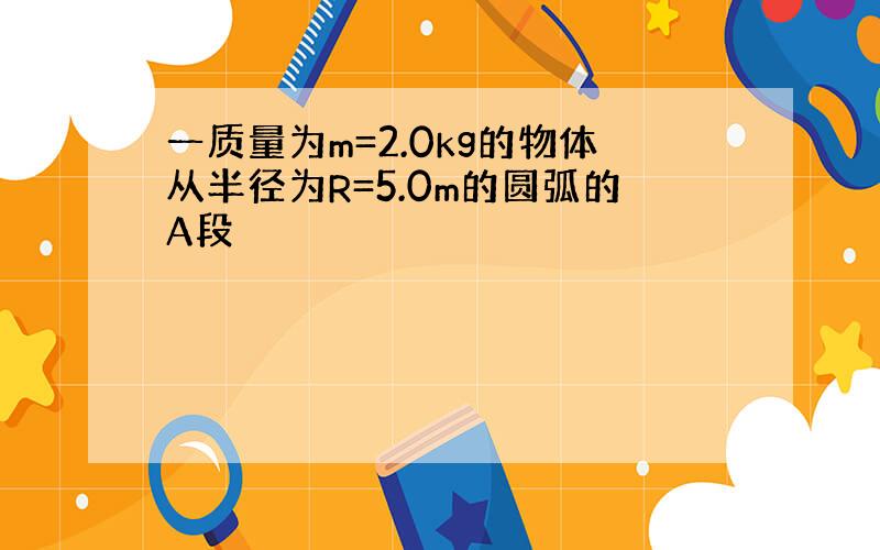 一质量为m=2.0kg的物体从半径为R=5.0m的圆弧的A段