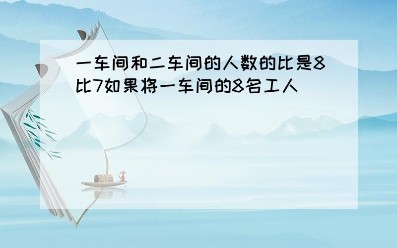 一车间和二车间的人数的比是8比7如果将一车间的8名工人