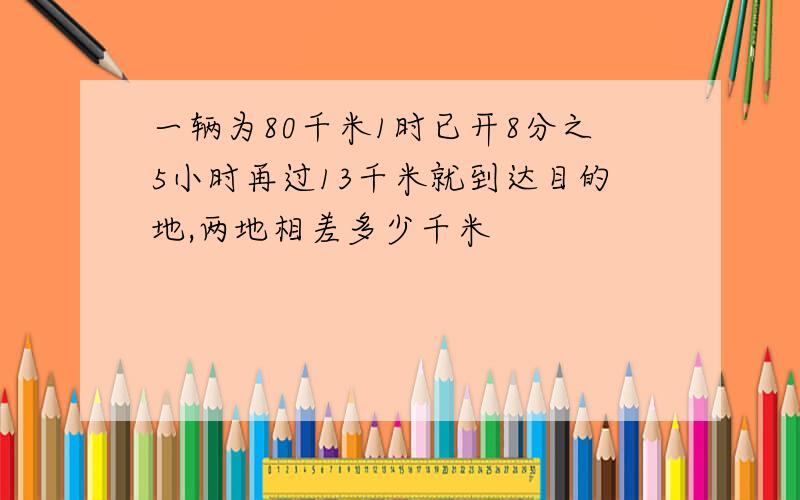 一辆为80千米1时已开8分之5小时再过13千米就到达目的地,两地相差多少千米