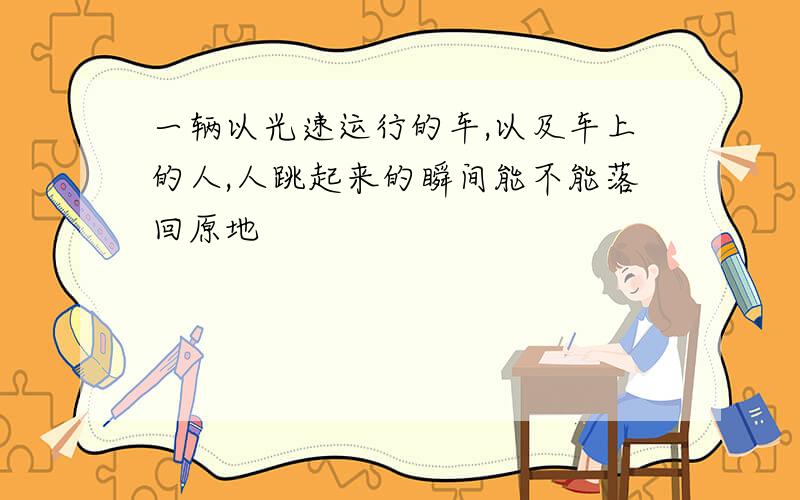 一辆以光速运行的车,以及车上的人,人跳起来的瞬间能不能落回原地