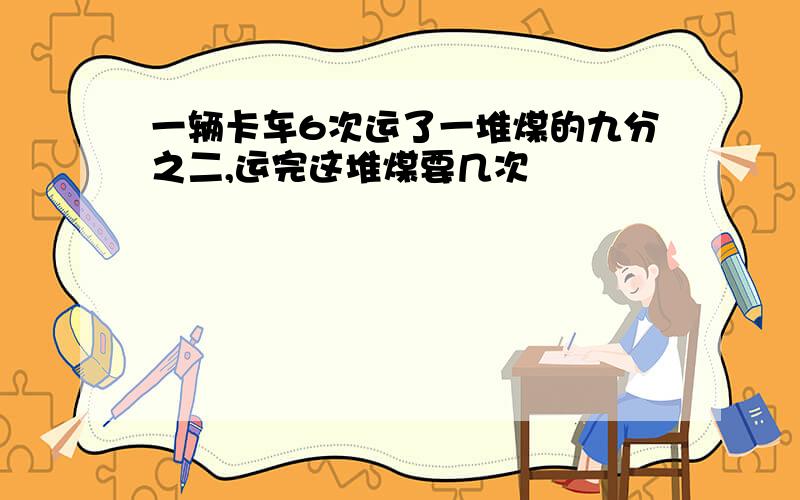 一辆卡车6次运了一堆煤的九分之二,运完这堆煤要几次