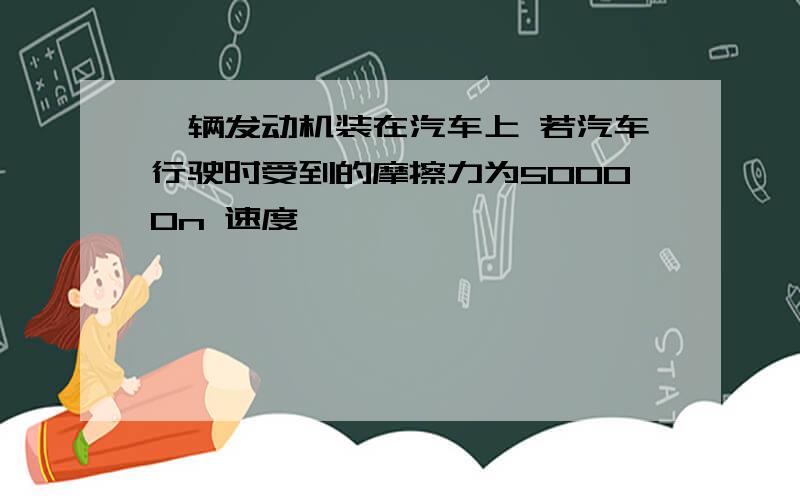 一辆发动机装在汽车上 若汽车行驶时受到的摩擦力为50000n 速度