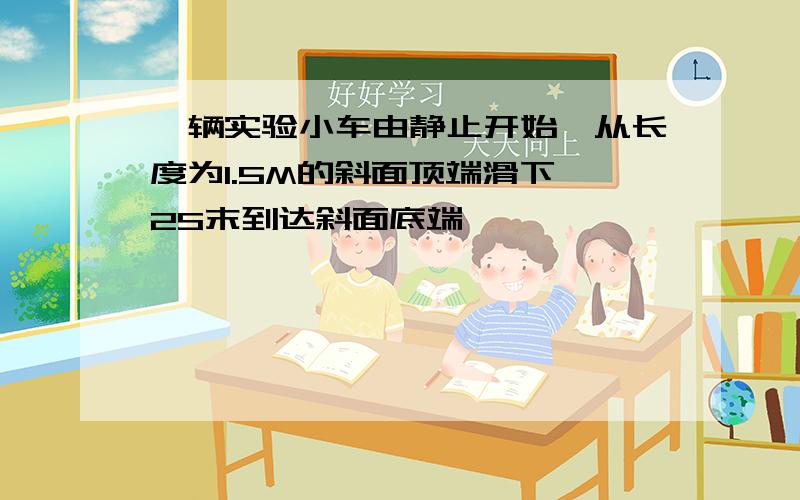 一辆实验小车由静止开始,从长度为1.5M的斜面顶端滑下,2S末到达斜面底端