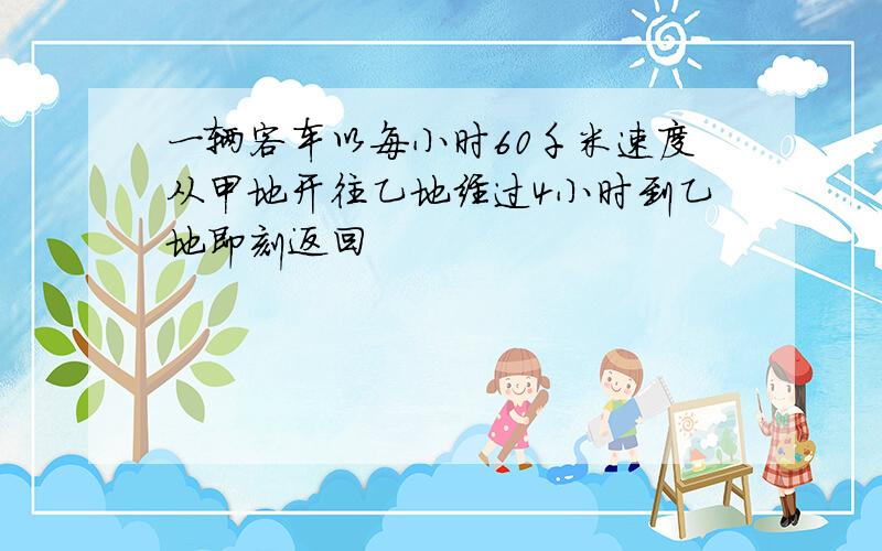 一辆客车以每小时60千米速度从甲地开往乙地经过4小时到乙地即刻返回