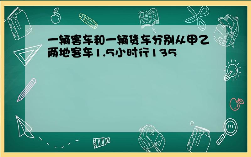 一辆客车和一辆货车分别从甲乙两地客车1.5小时行135