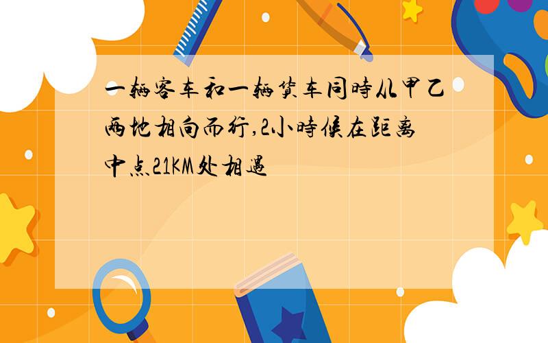 一辆客车和一辆货车同时从甲乙两地相向而行,2小时候在距离中点21KM处相遇