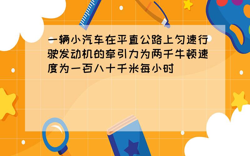 一辆小汽车在平直公路上匀速行驶发动机的牵引力为两千牛顿速度为一百八十千米每小时