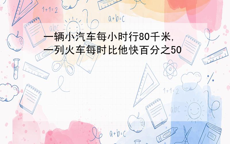 一辆小汽车每小时行80千米,一列火车每时比他快百分之50