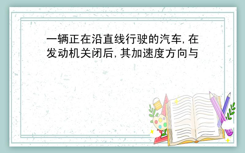 一辆正在沿直线行驶的汽车,在发动机关闭后,其加速度方向与