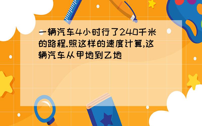 一辆汽车4小时行了240千米的路程.照这样的速度计算,这辆汽车从甲地到乙地