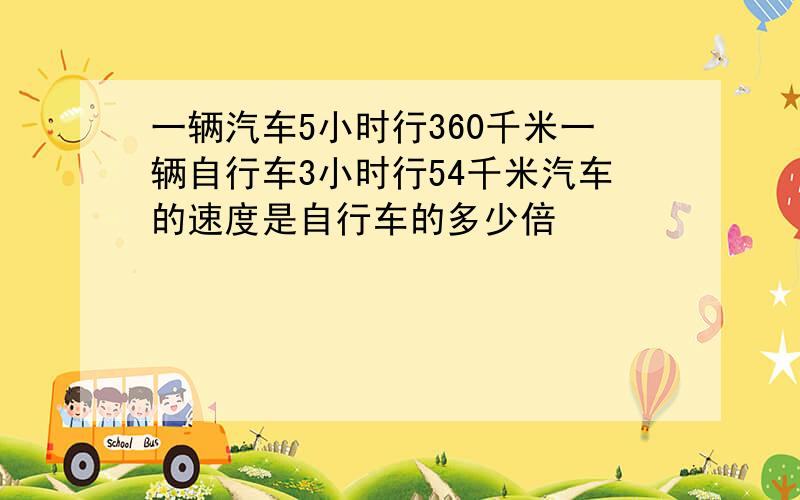 一辆汽车5小时行360千米一辆自行车3小时行54千米汽车的速度是自行车的多少倍