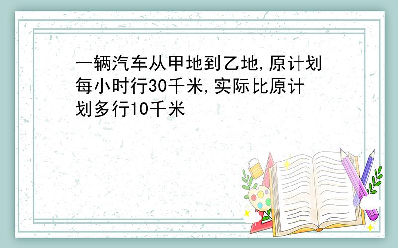 一辆汽车从甲地到乙地,原计划每小时行30千米,实际比原计划多行10千米