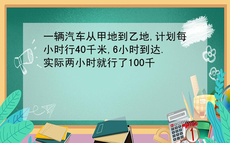 一辆汽车从甲地到乙地,计划每小时行40千米,6小时到达.实际两小时就行了100千