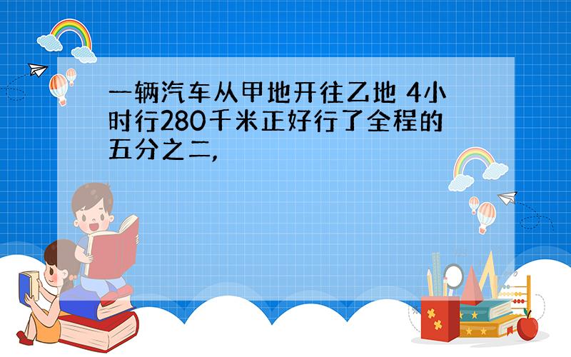 一辆汽车从甲地开往乙地 4小时行280千米正好行了全程的五分之二,