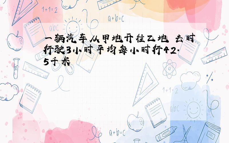 一辆汽车从甲地开往乙地 去时行驶3小时平均每小时行42.5千米