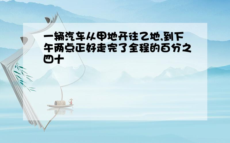 一辆汽车从甲地开往乙地,到下午两点正好走完了全程的百分之四十