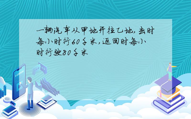 一辆汽车从甲地开往乙地,去时每小时行60千米,返回时每小时行驶80千米