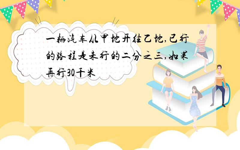 一辆汽车从甲地开往乙地,已行的路程是未行的二分之三,如果再行30千米