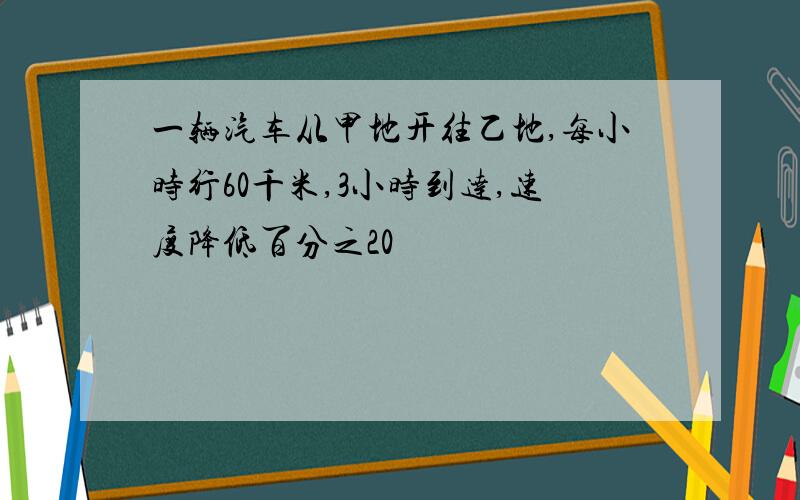 一辆汽车从甲地开往乙地,每小时行60千米,3小时到达,速度降低百分之20