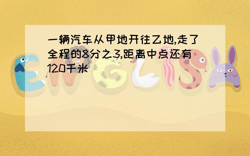 一辆汽车从甲地开往乙地,走了全程的8分之3,距离中点还有120千米