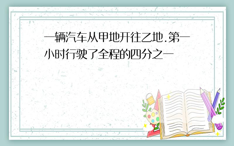 一辆汽车从甲地开往乙地.第一小时行驶了全程的四分之一