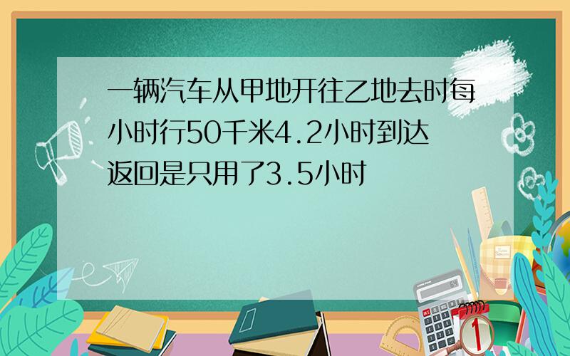 一辆汽车从甲地开往乙地去时每小时行50千米4.2小时到达返回是只用了3.5小时