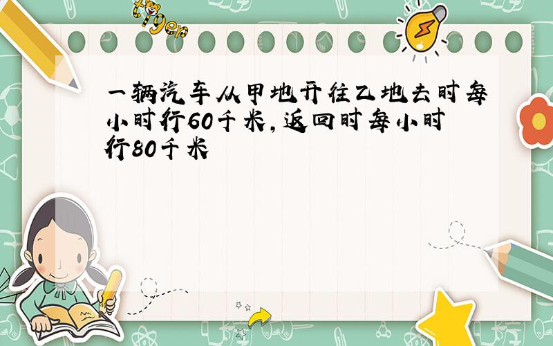 一辆汽车从甲地开往乙地去时每小时行60千米,返回时每小时行80千米