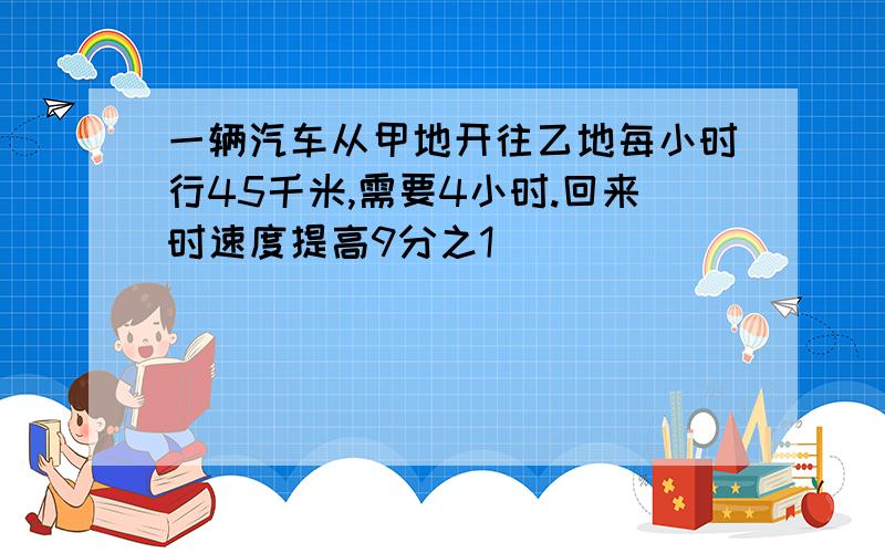 一辆汽车从甲地开往乙地每小时行45千米,需要4小时.回来时速度提高9分之1