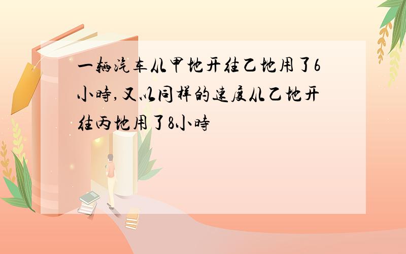 一辆汽车从甲地开往乙地用了6小时,又以同样的速度从乙地开往丙地用了8小时