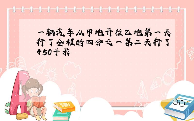 一辆汽车从甲地开往乙地第一天行了全程的四分之一第二天行了450千米