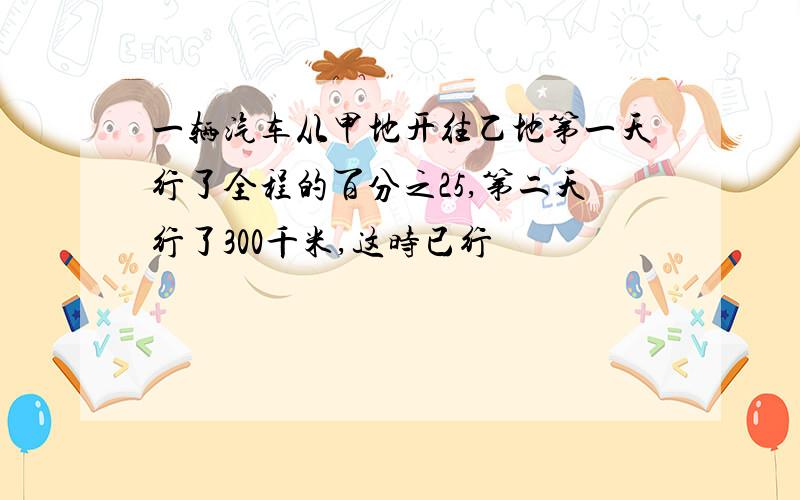 一辆汽车从甲地开往乙地第一天行了全程的百分之25,第二天行了300千米,这时已行