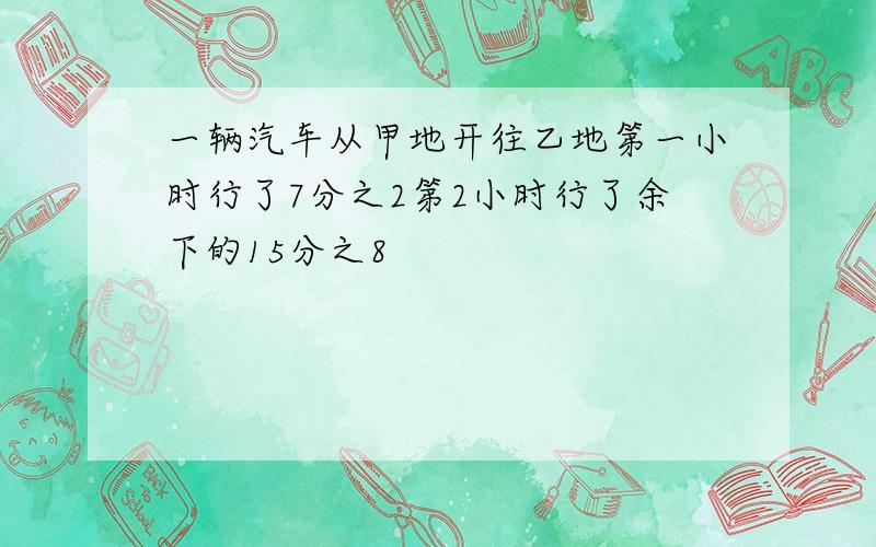 一辆汽车从甲地开往乙地第一小时行了7分之2第2小时行了余下的15分之8