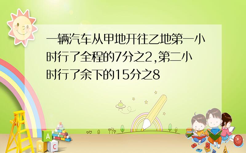 一辆汽车从甲地开往乙地第一小时行了全程的7分之2,第二小时行了余下的15分之8