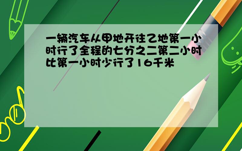 一辆汽车从甲地开往乙地第一小时行了全程的七分之二第二小时比第一小时少行了16千米