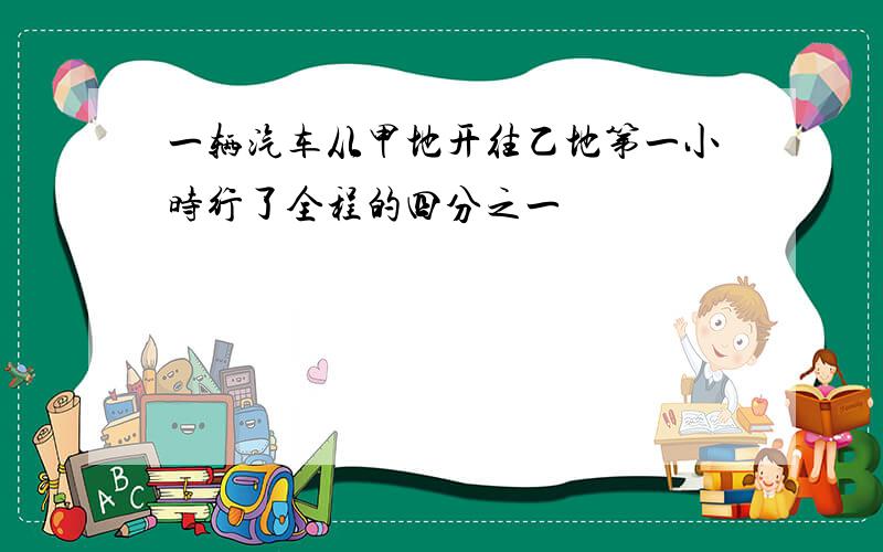 一辆汽车从甲地开往乙地第一小时行了全程的四分之一