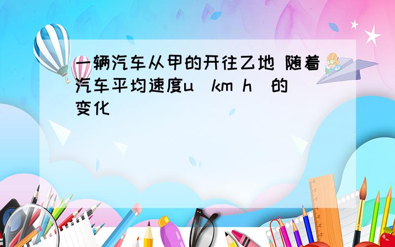 一辆汽车从甲的开往乙地 随着汽车平均速度u(km h)的变化