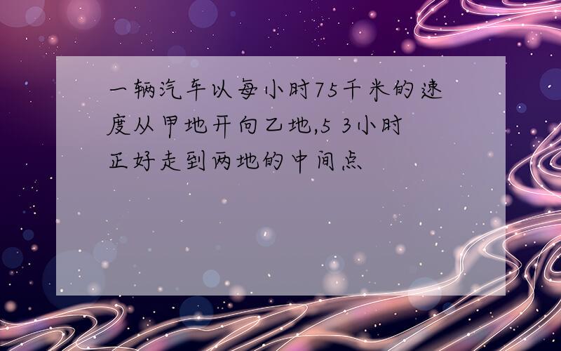 一辆汽车以每小时75千米的速度从甲地开向乙地,5 3小时正好走到两地的中间点