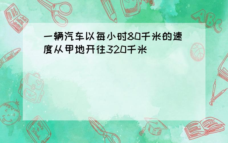 一辆汽车以每小时80千米的速度从甲地开往320千米