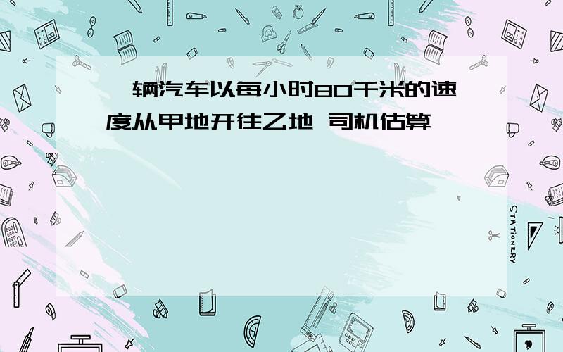 一辆汽车以每小时80千米的速度从甲地开往乙地 司机估算