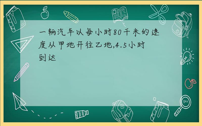 一辆汽车以每小时80千米的速度从甲地开往乙地,4.5小时到达