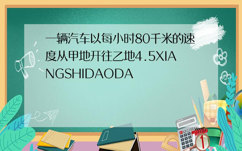 一辆汽车以每小时80千米的速度从甲地开往乙地4.5XIANGSHIDAODA