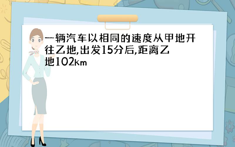 一辆汽车以相同的速度从甲地开往乙地,出发15分后,距离乙地102km