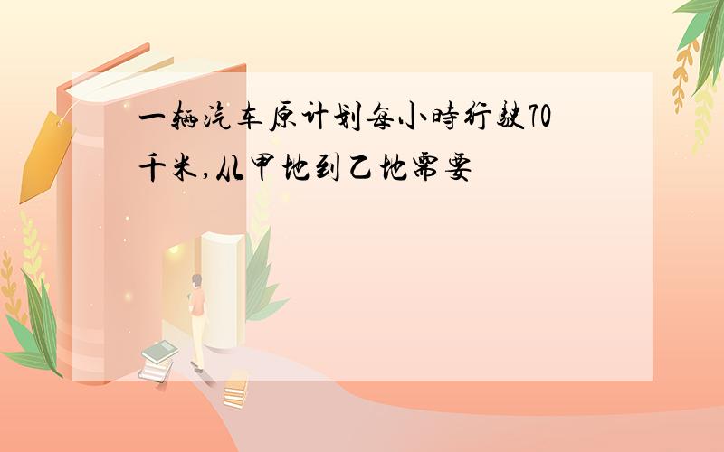 一辆汽车原计划每小时行驶70千米,从甲地到乙地需要