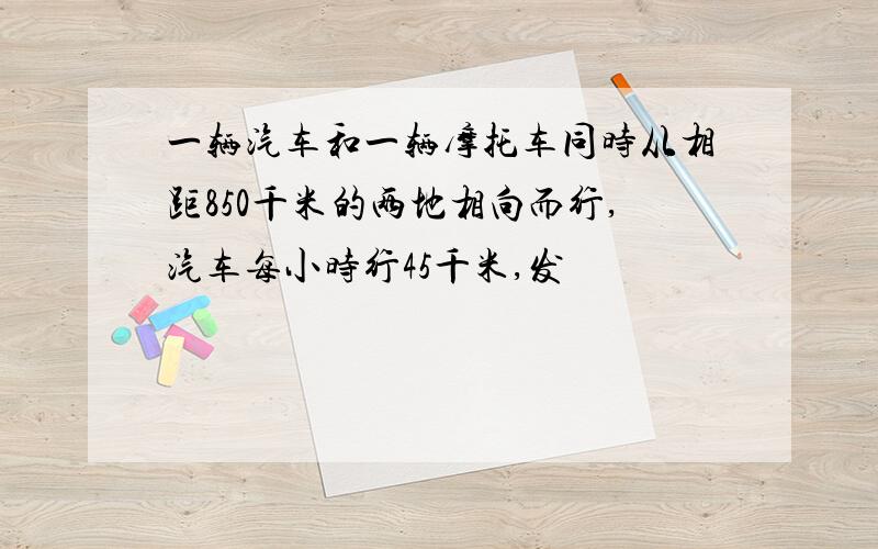 一辆汽车和一辆摩托车同时从相距850千米的两地相向而行,汽车每小时行45千米,发