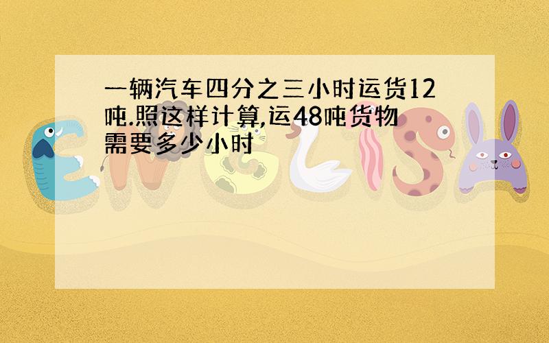 一辆汽车四分之三小时运货12吨.照这样计算,运48吨货物需要多少小时