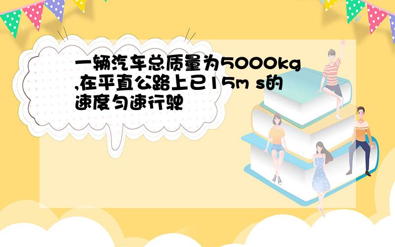 一辆汽车总质量为5000kg,在平直公路上已15m s的速度匀速行驶